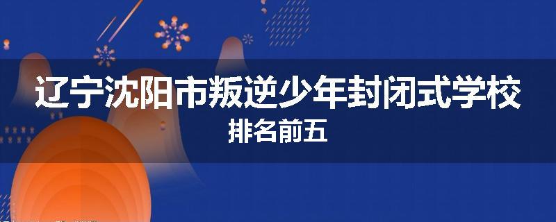 辽宁沈阳市叛逆少年封闭式学校排名前五