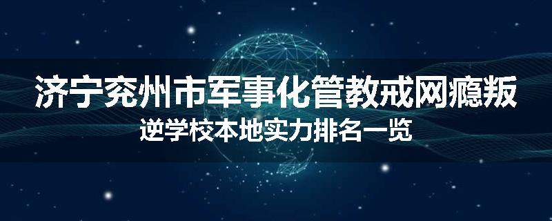 济宁兖州市军事化管教戒网瘾叛逆学校本地实力排名一览