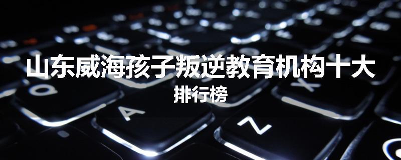 山东威海孩子叛逆教育机构十大排行榜