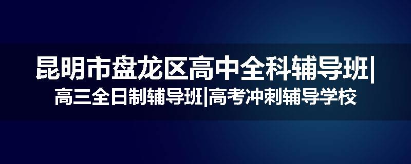 昆明市盘龙区高中全科辅导班|高三全日制辅导班|高考冲刺辅导学校