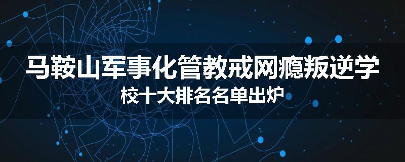 马鞍山军事化管教戒网瘾叛逆学校十大排名名单出炉