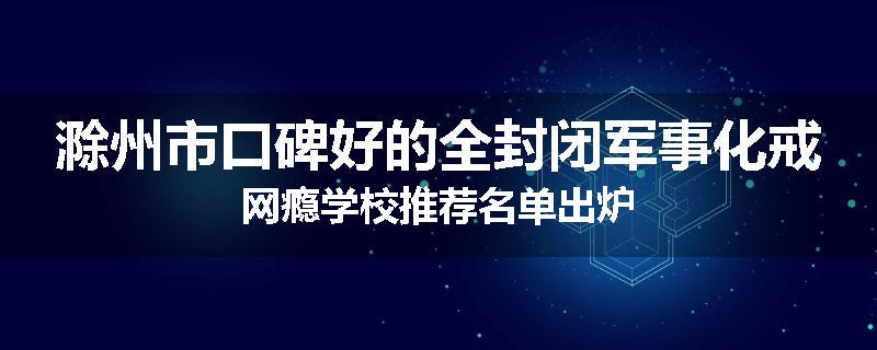 滁州市口碑好的全封闭军事化戒网瘾学校推荐名单出炉