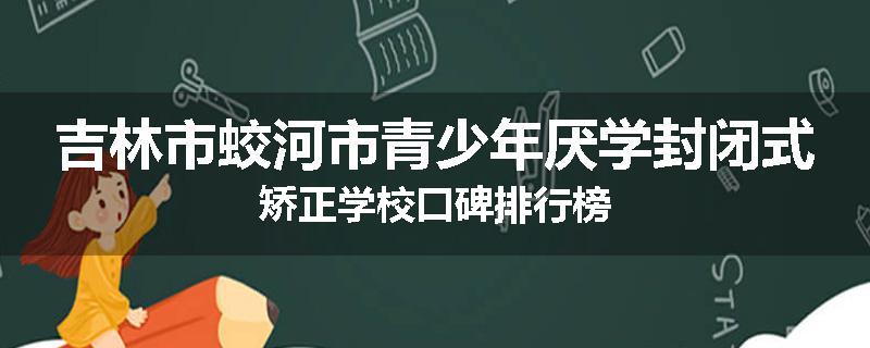 吉林市蛟河市青少年厌学封闭式矫正学校口碑排行榜
