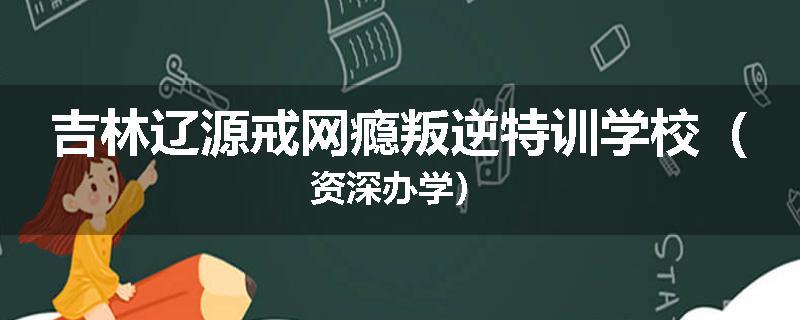 吉林辽源戒网瘾叛逆特训学校（资深办学）