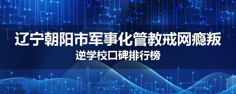 辽宁朝阳市军事化管教戒网瘾叛逆学校口碑排行榜
