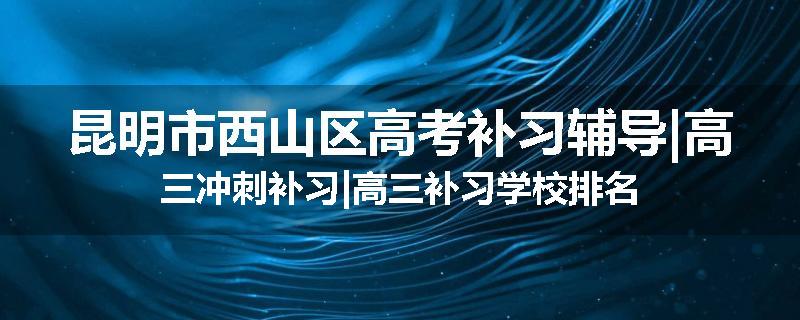 昆明市西山区高考补习辅导|高三冲刺补习|高三补习学校排名