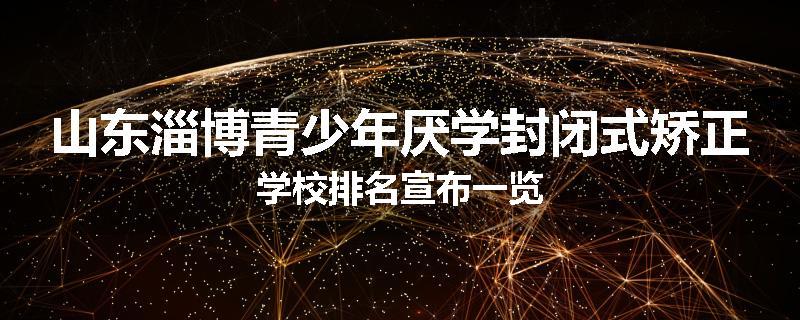 山东淄博青少年厌学封闭式矫正学校排名宣布一览