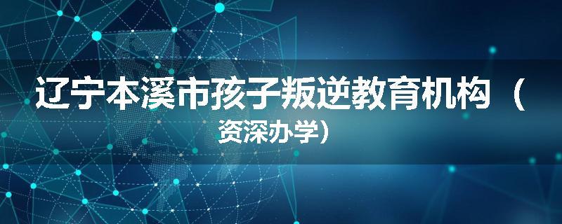 辽宁本溪市孩子叛逆教育机构（资深办学）