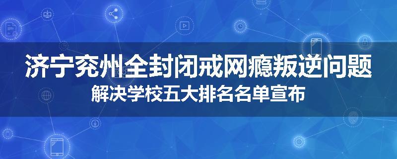 济宁兖州全封闭戒网瘾叛逆问题解决学校五大排名名单宣布