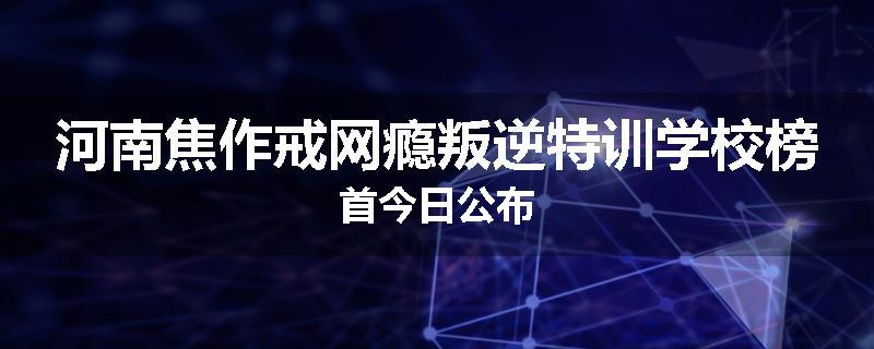 河南焦作戒网瘾叛逆特训学校榜首今日公布