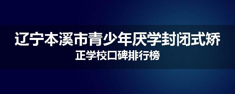 辽宁本溪市青少年厌学封闭式矫正学校口碑排行榜
