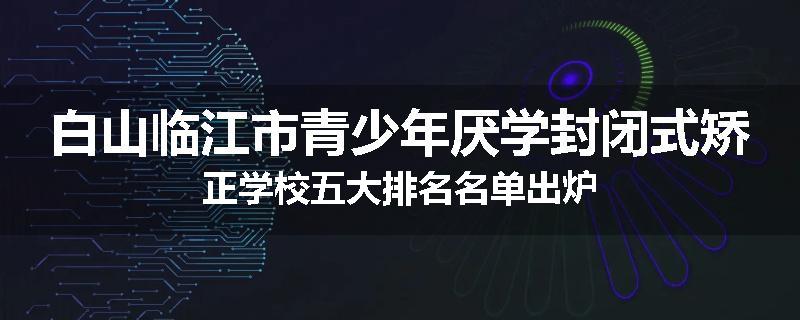 白山临江市青少年厌学封闭式矫正学校五大排名名单出炉