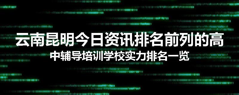 云南昆明今日资讯排名前列的高中辅导培训学校实力排名一览