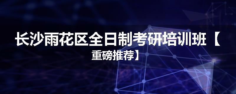 长沙雨花区全日制考研培训班【重磅推荐】