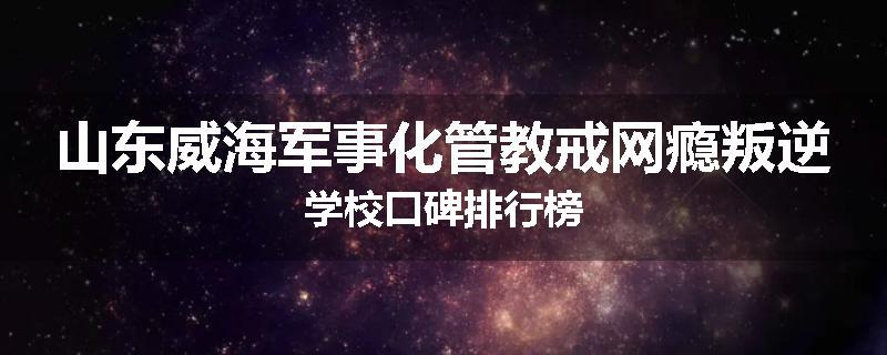 山东威海军事化管教戒网瘾叛逆学校口碑排行榜