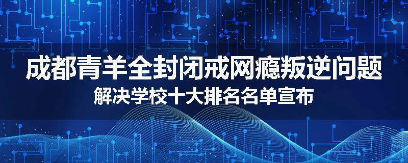 成都青羊全封闭戒网瘾叛逆问题解决学校十大排名名单宣布