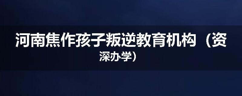 河南焦作孩子叛逆教育机构（资深办学）