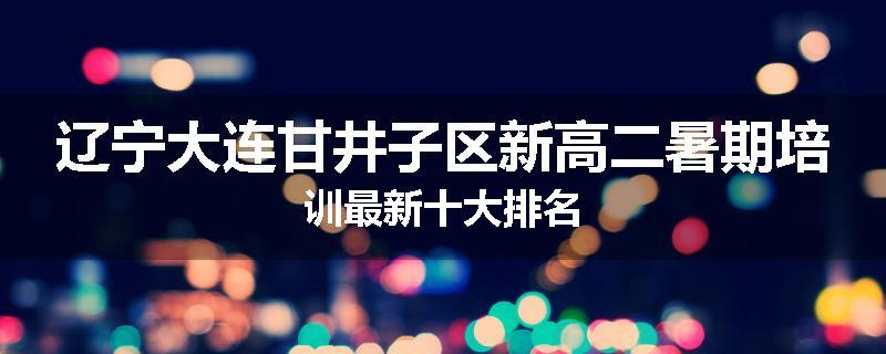 辽宁大连甘井子区新高二暑期培训最新十大排名