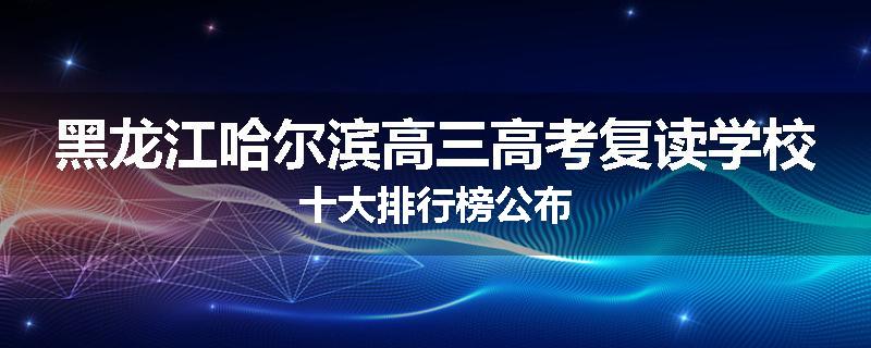 黑龙江哈尔滨高三高考复读学校十大排行榜公布
