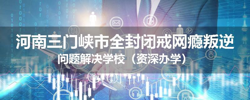 河南三门峡市全封闭戒网瘾叛逆问题解决学校（资深办学）