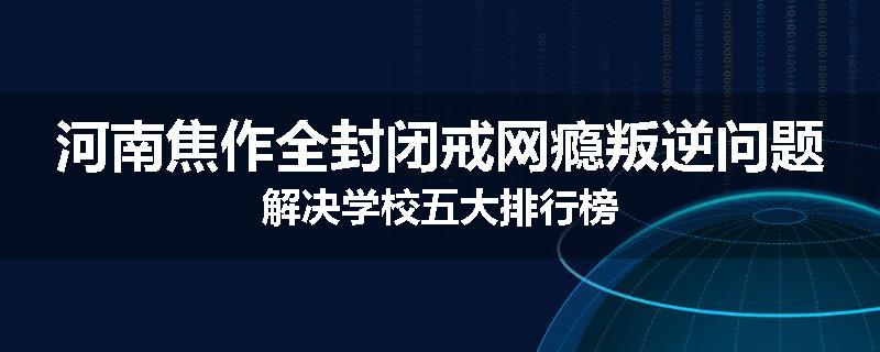 河南焦作全封闭戒网瘾叛逆问题解决学校五大排行榜