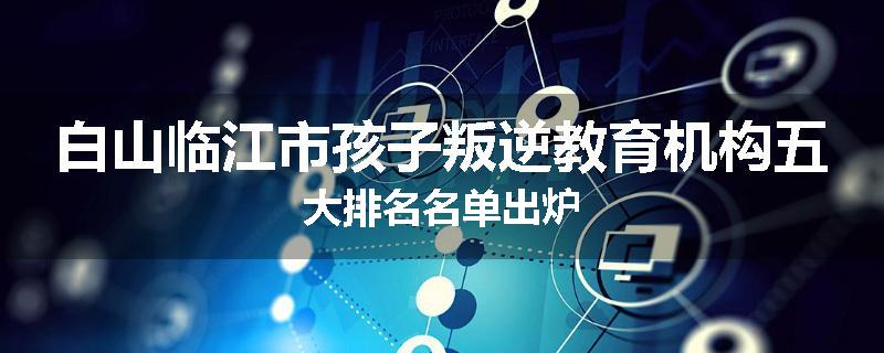 白山临江市孩子叛逆教育机构五大排名名单出炉