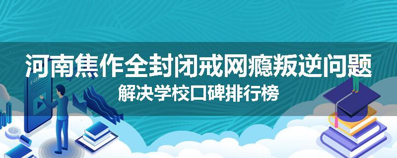 河南焦作全封闭戒网瘾叛逆问题解决学校口碑排行榜