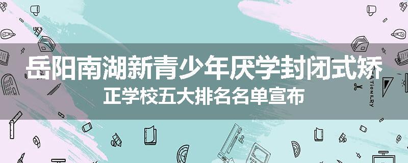 岳阳南湖新青少年厌学封闭式矫正学校五大排名名单宣布