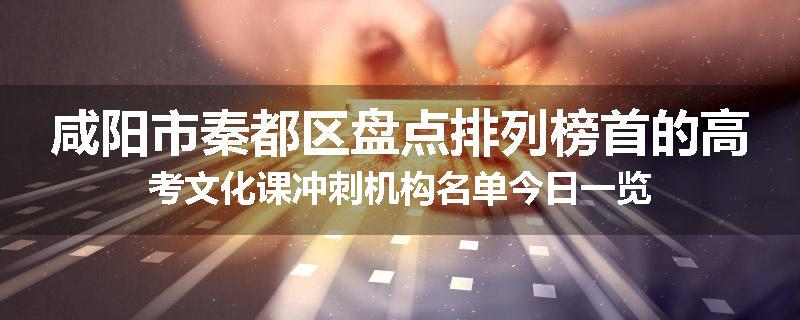 咸阳市秦都区盘点排列榜首的高考文化课冲刺机构名单今日一览