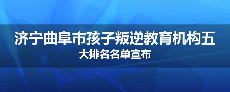 济宁曲阜市孩子叛逆教育机构五大排名名单宣布