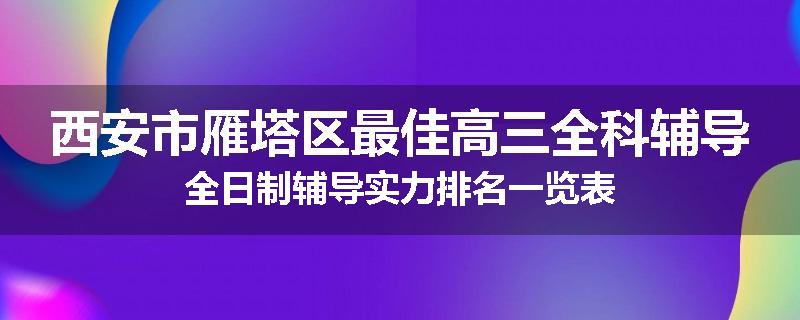 西安市雁塔区最佳高三全科辅导全日制辅导实力排名一览表