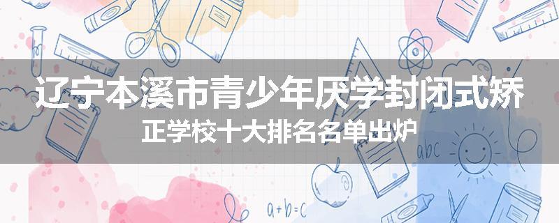 辽宁本溪市青少年厌学封闭式矫正学校十大排名名单出炉