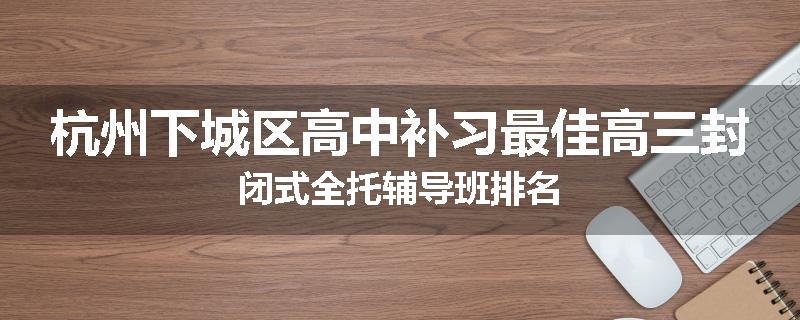 杭州下城区高中补习最佳高三封闭式全托辅导班排名