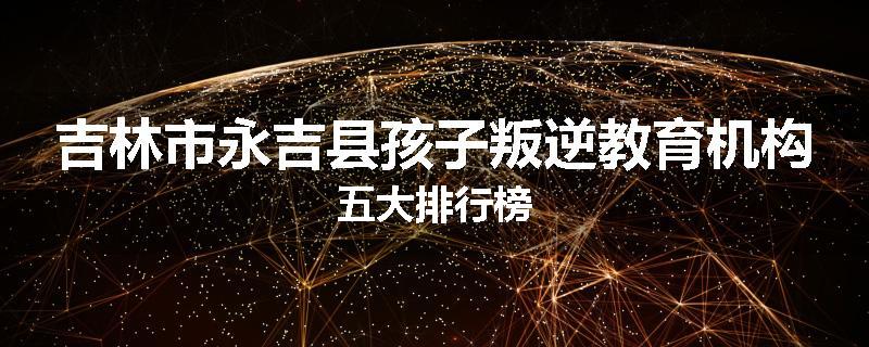 吉林市永吉县孩子叛逆教育机构五大排行榜