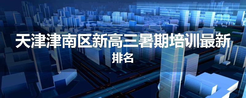 天津津南区新高三暑期培训最新排名