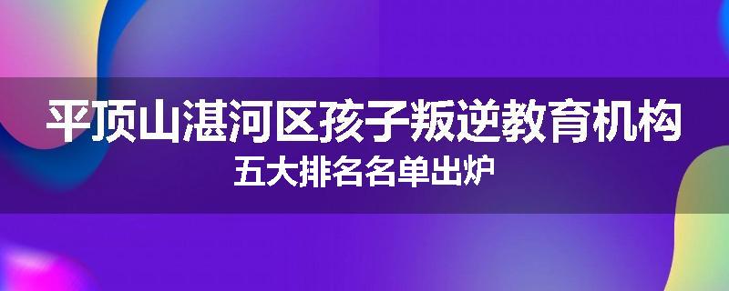 平顶山湛河区孩子叛逆教育机构五大排名名单出炉