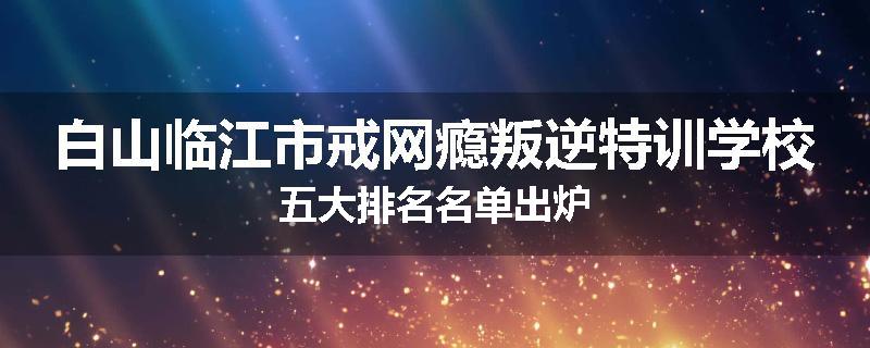 白山临江市戒网瘾叛逆特训学校五大排名名单出炉