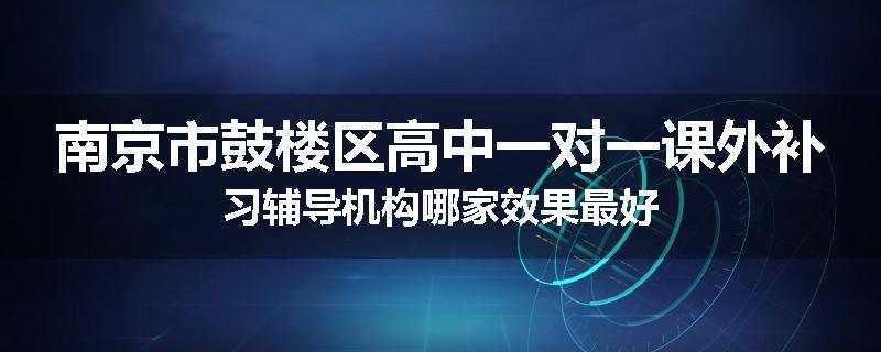 南京市鼓楼区高中一对一课外补习辅导机构哪家效果最好