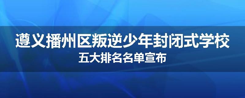 遵义播州区叛逆少年封闭式学校五大排名名单宣布