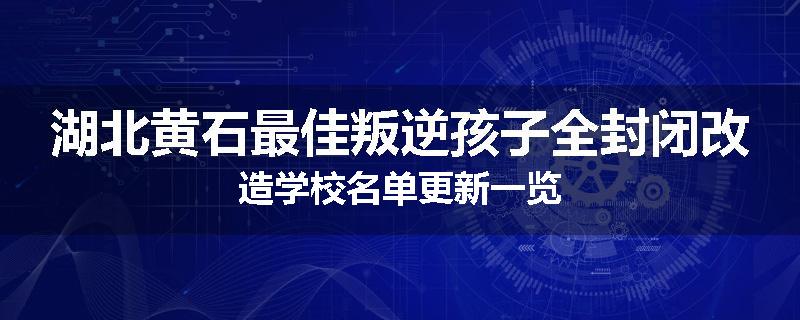 湖北黄石最佳叛逆孩子全封闭改造学校名单更新一览
