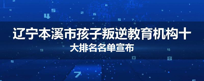 辽宁本溪市孩子叛逆教育机构十大排名名单宣布