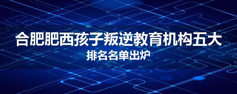 合肥肥西孩子叛逆教育机构五大排名名单出炉