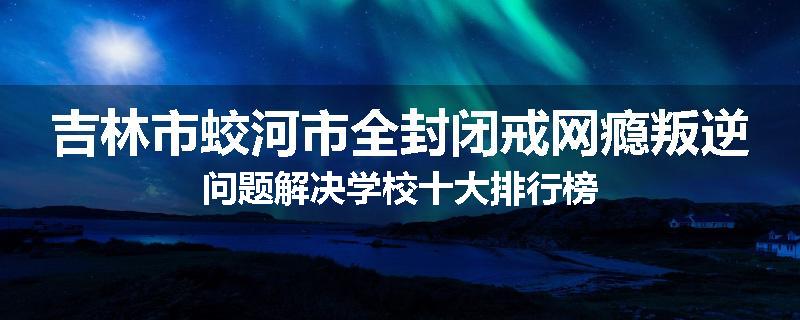 吉林市蛟河市全封闭戒网瘾叛逆问题解决学校十大排行榜