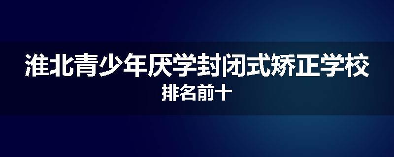 淮北青少年厌学封闭式矫正学校排名前十