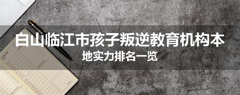 白山临江市孩子叛逆教育机构本地实力排名一览