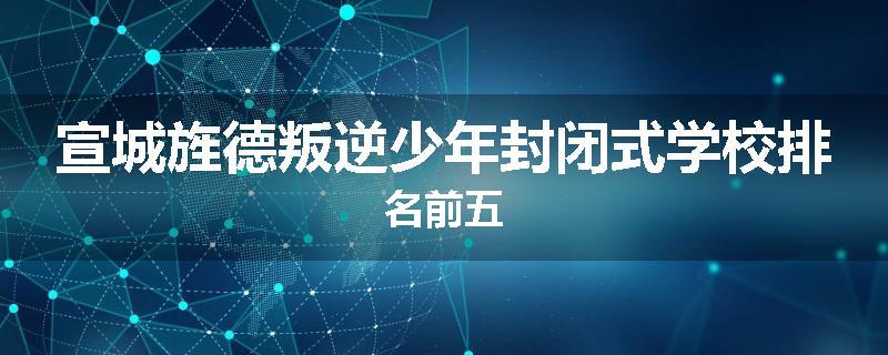 宣城旌德叛逆少年封闭式学校排名前五