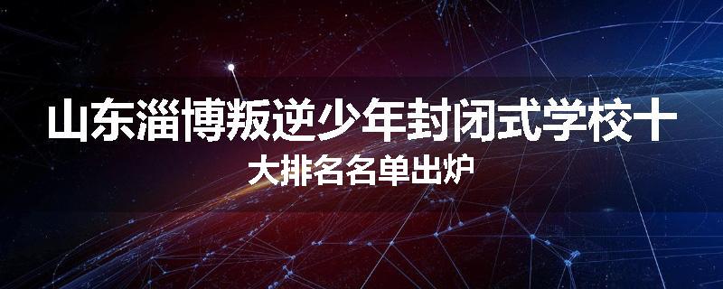 山东淄博叛逆少年封闭式学校十大排名名单出炉