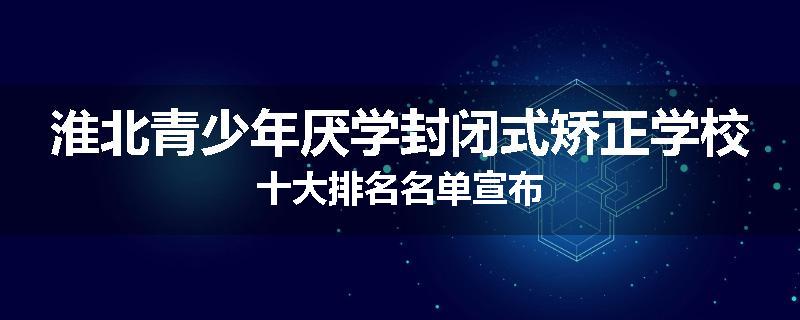 淮北青少年厌学封闭式矫正学校十大排名名单宣布