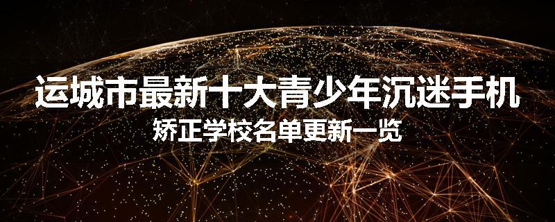 运城市最新十大青少年沉迷手机矫正学校名单更新一览