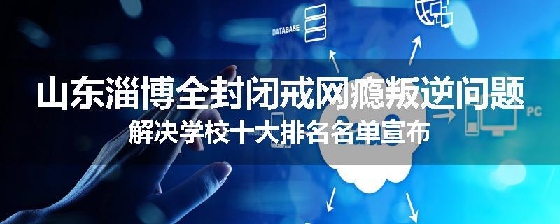 山东淄博全封闭戒网瘾叛逆问题解决学校十大排名名单宣布
